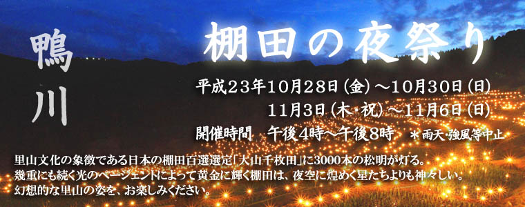 鴨川　棚田の夜祭り 平成22年10月28日(金)～30日(日)・11月３日(木・祝)～６日(日)《開催時間　午後４時～午後８時》強風・雨天等中止 / 里山文化の象徴である日本の棚田百選選定「大山千枚田」に、3000本の松明が灯る。幾重にも続く光のページェントによって黄金に輝く棚田は、夜空に煌めく星たちよりも神々しい。幻想的な里山の姿を、お楽しみください。